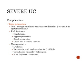 Complications
 Toxic megacolon
 Total or segmental non obstructive dilatation ≥ 5.5 cm plus
systemic toxicity
 Risk factors –
 Hypokalemia
 Hypomagnesaemia
 Bowel preparation
 Use of anti diarrheal therapy
 Management –
 i.v steroid
 Vancomycin until stool negative for C. difficile
 Consultation with colorectal surgeon
 If not improved - colectomy
 