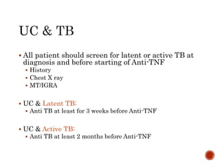  All patient should screen for latent or active TB at
diagnosis and before starting of Anti-TNF
 History
 Chest X ray
 MT/IGRA
 UC & Latent TB:
 Anti TB at least for 3 weeks before Anti-TNF
 UC & Active TB:
 Anti TB at least 2 months before Anti-TNF
 