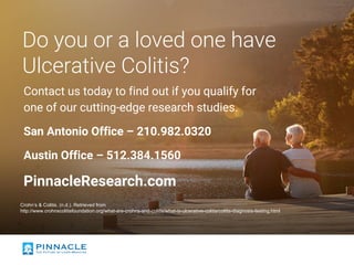 Do you or a loved one have
Ulcerative Colitis?
Contact us today to find out if you qualify for
one of our cutting-edge research studies.
San Antonio Office – 210.982.0320
Austin Office – 512.384.1560
PinnacleResearch.com
Crohn’s & Colitis. (n.d.). Retrieved from
http://www.crohnscolitisfoundation.org/what-are-crohns-and-colitis/what-is-ulcerative-colitis/colitis-diagnosis-testing.html
 