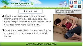 Mail : herbalremedies123@yahoo.com
Contact : +91-172-521-4030
WWW.PLANETAYURVEDA.COM
Ulcerative colitis is a very common form of
inflammatory bowel disease now a days. It all
due to changes in food habits and lifestyle which
may affect our immune system badly.
 Patients with ulcerative colitis are increasing day
be day and can be seen very often in general
practice.
Introduction
 