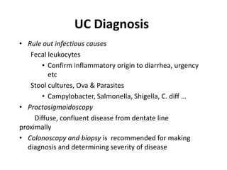 UC Diagnosis
• Rule out infectious causes
    Fecal leukocytes
       • Confirm inflammatory origin to diarrhea, urgency
          etc
    Stool cultures, Ova & Parasites
       • Campylobacter, Salmonella, Shigella, C. diff …
• Proctosigmoidoscopy
     Diffuse, confluent disease from dentate line
proximally
• Colonoscopy and biopsy is recommended for making
   diagnosis and determining severity of disease
 