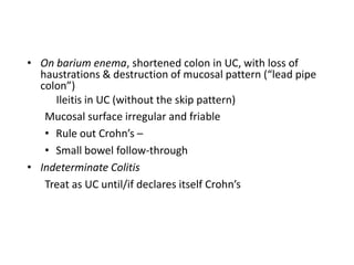 • On barium enema, shortened colon in UC, with loss of
  haustrations & destruction of mucosal pattern (“lead pipe
  colon”)
     Ileitis in UC (without the skip pattern)
   Mucosal surface irregular and friable
   • Rule out Crohn’s –
   • Small bowel follow-through
• Indeterminate Colitis
   Treat as UC until/if declares itself Crohn’s
 