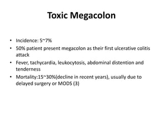 Toxic Megacolon

• Incidence: 5~7%
• 50% patient present megacolon as their first ulcerative colitis
  attack
• Fever, tachycardia, leukocytosis, abdominal distention and
  tenderness
• Mortality:15~30%(decline in recent years), usually due to
  delayed surgery or MODS (3)
 