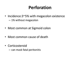 Perforation
• Incidence:3~5% with megacolon existence
  – 1% without megacolon

• Most common at Sigmoid colon

• Most common cause of death

• Corticosteroid
  – can mask fatal peritonitis
 