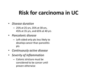 Risk for carcinoma in UC
• Disease duration
   – 25% at 25 yrs, 35% at 30 yrs,
     45% at 35 yrs, and 65% at 40 yrs
• Pancolonic disease
   – Left-sided only pts less likely to
     develop cancer than pancolitis
     pts
• Continuously active disease
• Severity of Inflammation
   – Colonic stricture must be
     considered to be cancer until
     proven otherwise
 