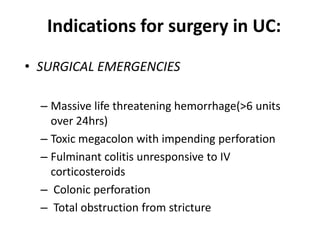Indications for surgery in UC:
• SURGICAL EMERGENCIES

  – Massive life threatening hemorrhage(>6 units
    over 24hrs)
  – Toxic megacolon with impending perforation
  – Fulminant colitis unresponsive to IV
    corticosteroids
  – Colonic perforation
  – Total obstruction from stricture
 