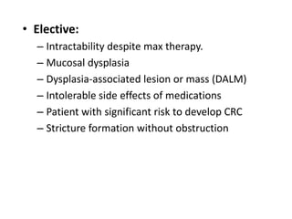 • Elective:
  – Intractability despite max therapy.
  – Mucosal dysplasia
  – Dysplasia-associated lesion or mass (DALM)
  – Intolerable side effects of medications
  – Patient with significant risk to develop CRC
  – Stricture formation without obstruction
 