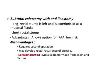    Subtotal colectomy with end ileostomy
    - long rectal stump is left and is exteriorised as a
     mucosal fistula
     -short rectal stump
    - Advantages : Allows option for IPAA; low risk
    -Disadvantages :
        • Requires second operation
        • may develop rectal recurrence of disease.
        - Contraindication : Massive hemorrhage from colon and
        rectum
 