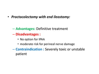 • Proctocolectomy with end ileostomy:


  – Advantages: Definitive treatment
  – Disadvantages :
     • No option for IPAA
     • moderate risk for perineal nerve damage
  – Contraindication : Severely toxic or unstable
    patient
 