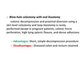   Blow-hole colostomy with end ileostomy
   -colonic decompression and proximal diversion using a
skin level colostomy and loop ileostomy-is rarely
performed except in pregnant patients, colonic micro
perforation, high lying splenic flexure, and dense adhesions

    – Advantages: Short, simple decompression procedure
    – Disadvantages : Diseased colon and rectum retained
 