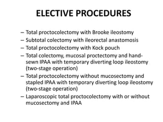 ELECTIVE PROCEDURES
– Total proctocolectomy with Brooke ileostomy
– Subtotal colectomy with ileorectal anastomosis
– Total proctocolectomy with Kock pouch
– Total colectomy, mucosal proctectomy and hand-
  sewn IPAA with temporary diverting loop ileostomy
  (two-stage operation)
– Total proctocolectomy without mucosectomy and
  stapled IPAA with temporary diverting loop ileostomy
  (two-stage operation)
– Laparoscopic total proctocolectomy with or without
  mucosectomy and IPAA
 