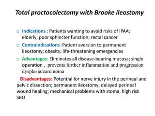 Total proctocolectomy with Brooke ileostomy

 Indications : Patients wanting to avoid risks of IPAA;
  elderly; poor sphincter function; rectal cancer
 Contraindications :Patient aversion to permanent

  ileostomy; obesity; life-threatening emergencies
 Advantages: Eliminates all disease-bearing mucosa; single

  operation , prevents further inflammation and progression
  dysplasia/carcinoma
 Disadvantages: Potential for nerve injury in the perineal and
pelvic dissection; permanent ileostomy; delayed perineal
wound healing; mechanical problems with stoma, high risk
SBO
 