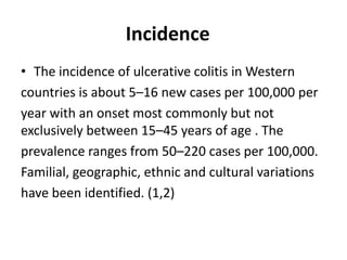 Incidence
• The incidence of ulcerative colitis in Western
countries is about 5–16 new cases per 100,000 per
year with an onset most commonly but not
exclusively between 15–45 years of age . The
prevalence ranges from 50–220 cases per 100,000.
Familial, geographic, ethnic and cultural variations
have been identified. (1,2)
 