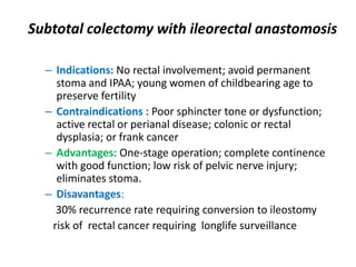 Subtotal colectomy with ileorectal anastomosis

  – Indications: No rectal involvement; avoid permanent
    stoma and IPAA; young women of childbearing age to
    preserve fertility
  – Contraindications : Poor sphincter tone or dysfunction;
    active rectal or perianal disease; colonic or rectal
    dysplasia; or frank cancer
  – Advantages: One-stage operation; complete continence
    with good function; low risk of pelvic nerve injury;
    eliminates stoma.
  – Disavantages:
    30% recurrence rate requiring conversion to ileostomy
   risk of rectal cancer requiring longlife surveillance
 