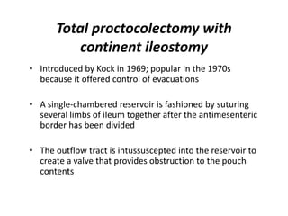 Total proctocolectomy with
         continent ileostomy
• Introduced by Kock in 1969; popular in the 1970s
  because it offered control of evacuations

• A single-chambered reservoir is fashioned by suturing
  several limbs of ileum together after the antimesenteric
  border has been divided

• The outflow tract is intussuscepted into the reservoir to
  create a valve that provides obstruction to the pouch
  contents
 