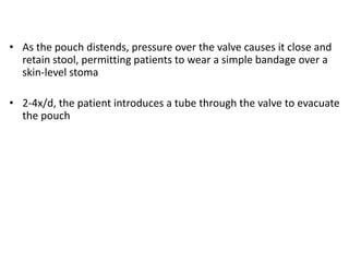 • As the pouch distends, pressure over the valve causes it close and
  retain stool, permitting patients to wear a simple bandage over a
  skin-level stoma

• 2-4x/d, the patient introduces a tube through the valve to evacuate
  the pouch
 