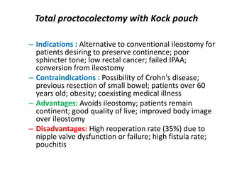Total proctocolectomy with Kock pouch

– Indications : Alternative to conventional ileostomy for
  patients desiring to preserve continence; poor
  sphincter tone; low rectal cancer; failed IPAA;
  conversion from ileostomy
– Contraindications : Possibility of Crohn's disease;
  previous resection of small bowel; patients over 60
  years old; obesity; coexisting medical illness
– Advantages: Avoids ileostomy; patients remain
  continent; good quality of live; improved body image
  over ileostomy
– Disadvantages: High reoperation rate (35%) due to
  nipple valve dysfunction or failure; high fistula rate;
  pouchitis
 