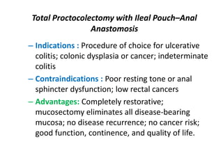 Total Proctocolectomy with Ileal Pouch–Anal
                 Anastomosis
– Indications : Procedure of choice for ulcerative
  colitis; colonic dysplasia or cancer; indeterminate
  colitis
– Contraindications : Poor resting tone or anal
  sphincter dysfunction; low rectal cancers
– Advantages: Completely restorative;
  mucosectomy eliminates all disease-bearing
  mucosa; no disease recurrence; no cancer risk;
  good function, continence, and quality of life.
 