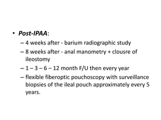 • Post-IPAA:
  – 4 weeks after - barium radiographic study
  – 8 weeks after - anal manometry + clousre of
    ileostomy
  – 1 – 3 – 6 – 12 month F/U then every year
  – flexible fiberoptic pouchoscopy with surveillance
    biopsies of the ileal pouch approximately every 5
    years.
 