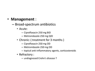 • Management :
  – Broad-spectrum antibiotics
     • Acute:
        – Ciprofloxacin 250 mg BID
        – Metronidazole 250 mg QID
     • Chronic: ( treatment for 3 months )
        – Ciprofloxacin 250 mg OD
        – Metronidazole 250 mg OD
        – topical anti-inflammatory agents, corticosteroids
     • Refractory :
        – undiagnosed Crohn's disease ?
 