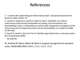References

1. 5 Lashner BA. Epidemiology of inflammatory bowel disease.Gastroenterol Clin
North Am 1995; 24:467–74
2. Corrao G, Tragnone A, Caprilli R, Trallori G, Papi C, AndreoliA, et al. Risk of
inflammatory bowel disease attributable to smoking, oral contraception and
breastfeeding in Italy: a nationwidecase-control study. Cooperative Investigators of the
Italian Group for the Study of the Colon and the Rectum(GISC). Int J Epidemiol 1998;
27:397–404.
3. Caprilli R, Latella G, Vernia P, Frieri G. Multiple organ dysfunction in ulcerative colitis.
Am J Gastroenterol 2000;
   95:1258–62.

4. Andreas M. Kaiser, Robert W. Beart Jr. Surgical management of ulcerative
colitis. SWISS MED WKLY 2 0 0 1 ; 1 3 1 : 3 2 3 – 3 3 7
 