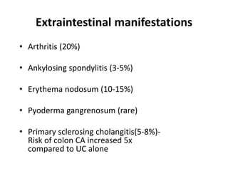Extraintestinal manifestations
• Arthritis (20%)

• Ankylosing spondylitis (3-5%)

• Erythema nodosum (10-15%)

• Pyoderma gangrenosum (rare)

• Primary sclerosing cholangitis(5-8%)-
  Risk of colon CA increased 5x
  compared to UC alone
 