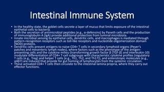 Intestinal Immune System
• In the healthy state, the goblet cells secrete a layer of mucus that limits exposure of the intestinal
epithelial cells to bacteria.
• Both the secretion of antimicrobial peptides (e.g., α-defensins) by Paneth cells and the production
of immunoglobulin A (IgA) provide additional protection from luminal microbiota.
• Innate microbial sensing by epithelial cells, dendritic cells, and macrophages is mediated through
pattern-recognition receptors such as toll-like receptors and nucleotide oligomerization domain
(NOD) proteins.
• Dendritic cells present antigens to naive CD4+ T cells in secondary lymphoid organs (Peyer’s
patches and mesenteric lymph nodes), where factors such as the phenotype of the antigen-
presenting cells and the cytokine milieu (transforming growth factor β [TGF-β] and interleukin-10)
modulate differentiation of CD4+ T-cell subgroups with characteristic cytokine profiles (regulatory
T cells [e.g., Treg] and helper T cells [e.g., Th1, Th2, and Th17]), and enterotropic molecules (e.g.,
α4β7) are induced that provide for gut homing of lymphocytes from the systemic circulation.
• These activated CD4+ T cells then circulate to the intestinal lamina propria, where they carry out
effector functions.
 