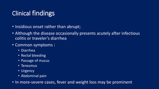Clinical findings
• Insidious onset rather than abrupt;
• Although the disease occasionally presents acutely after infectious
colitis or traveler’s diarrhea
• Common symptoms :
• Diarrhea
• Rectal bleeding
• Passage of mucus
• Tenesmus
• Urgency
• Abdominal pain
• In more-severe cases, fever and weight loss may be prominent
 