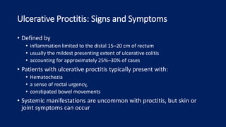 Ulcerative Proctitis: Signs and Symptoms
• Defined by
• inflammation limited to the distal 15–20 cm of rectum
• usually the mildest presenting extent of ulcerative colitis
• accounting for approximately 25%–30% of cases
• Patients with ulcerative proctitis typically present with:
• Hematochezia
• a sense of rectal urgency,
• constipated bowel movements
• Systemic manifestations are uncommon with proctitis, but skin or
joint symptoms can occur
 