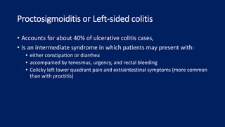 Proctosigmoiditis or Left-sided colitis
• Accounts for about 40% of ulcerative colitis cases,
• Is an intermediate syndrome in which patients may present with:
• either constipation or diarrhea
• accompanied by tenesmus, urgency, and rectal bleeding
• Colicky left lower quadrant pain and extraintestinal symptoms (more common
than with proctitis)
 
