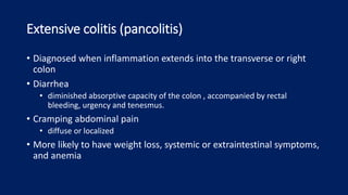 Extensive colitis (pancolitis)
• Diagnosed when inflammation extends into the transverse or right
colon
• Diarrhea
• diminished absorptive capacity of the colon , accompanied by rectal
bleeding, urgency and tenesmus.
• Cramping abdominal pain
• diffuse or localized
• More likely to have weight loss, systemic or extraintestinal symptoms,
and anemia
 