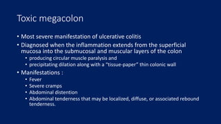 Toxic megacolon
• Most severe manifestation of ulcerative colitis
• Diagnosed when the inflammation extends from the superficial
mucosa into the submucosal and muscular layers of the colon
• producing circular muscle paralysis and
• precipitating dilation along with a “tissue-paper” thin colonic wall
• Manifestations :
• Fever
• Severe cramps
• Abdominal distention
• Abdominal tenderness that may be localized, diffuse, or associated rebound
tenderness.
 