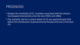 PROGNOSIS
• Despite the morbidity of UC, mortality associated with the disease
has dropped dramatically since the late 1950s and 1960s
• The mortality rate for a severe attack of UC was approximately 35%
before the introduction of glucocorticoid therapy and now is less than
2%
 
