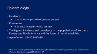 Epidemiology
• Incidence:
• 1.2 to 20.3 cases per 100,000 persons per year
• Prevalence:
• 7.6 to 246.0 cases per 100,000 per year
• The highest incidence and prevalence in the populations of Northern
Europe and North America and the lowest in continental Asia
• Age of onset: 15–30 & 60–80
Loftus EV Jr. Clinical epidemiology of inflammatory bowel disease: incidence, prevalence, and environmental
influences. Gastroenterology 2004;126:1504-17
 