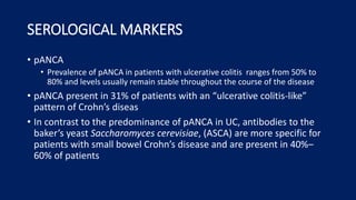 SEROLOGICAL MARKERS
• pANCA
• Prevalence of pANCA in patients with ulcerative colitis ranges from 50% to
80% and levels usually remain stable throughout the course of the disease
• pANCA present in 31% of patients with an “ulcerative colitis-like”
pattern of Crohn’s diseas
• In contrast to the predominance of pANCA in UC, antibodies to the
baker’s yeast Saccharomyces cerevisiae, (ASCA) are more specific for
patients with small bowel Crohn’s disease and are present in 40%–
60% of patients
 