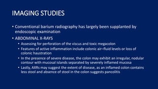 IMAGING STUDIES
• Conventional barium radiography has largely been supplanted by
endoscopic examination
• ABDOMINAL X-RAYS
• Assessing for perforation of the viscus and toxic megacolon
• Features of active inflammation include colonic air–fluid levels or loss of
colonic haustration
• In the presence of severe disease, the colon may exhibit an irregular, nodular
contour with mucosal islands separated by severely inflamed mucosa
• Lastly, AXRs may suggest the extent of disease, as an inflamed colon contains
less stool and absence of stool in the colon suggests pancolitis
 