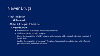 Newer Drugs
• TNF inhibitor
• Golimumab
• Alpha 4 Integrin Inhibitors
• Vedolizumab:
• a recombinant humanized monoclonal antibody
• binds specifically to α4β7 integrin
• blocks the interaction of α4β7 integrin with mucosal addressin cell adhesion molecule-1
(MAdCAM-1)
• inhibits the migration of memory T-lymphocytes across the endothelium into inflamed
gastrointestinal parenchymal tissue.
 