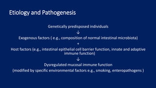 Etiology and Pathogenesis
Genetically predisposed individuals
↓
Exogenous factors ( e.g., composition of normal intestinal microbiota)
+
Host factors (e.g., intestinal epithelial cell barrier function, innate and adaptive
immune function)
↓
Dysregulated mucosal immune function
(modified by specific environmental factors e.g., smoking, enteropathogens )
 