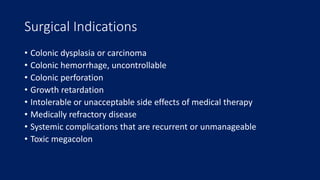 Surgical Indications
• Colonic dysplasia or carcinoma
• Colonic hemorrhage, uncontrollable
• Colonic perforation
• Growth retardation
• Intolerable or unacceptable side effects of medical therapy
• Medically refractory disease
• Systemic complications that are recurrent or unmanageable
• Toxic megacolon
 