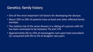 Genetics: family history
• One of the most important risk factors for developing the disease.
• About 10% to 20% of patients have at least one other affected family
member.
• The relative risk of the same disease in a sibling of a person with UC
has been estimated to be between 7% and 17%
• Approximately 6% to 16% of monozygotic twin pairs had concordant
UC compared with 0% to 5% of dizygotic twin pairs
 
