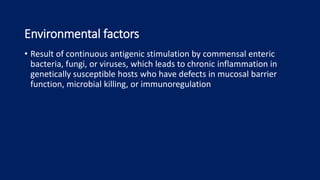 Environmental factors
• Result of continuous antigenic stimulation by commensal enteric
bacteria, fungi, or viruses, which leads to chronic inflammation in
genetically susceptible hosts who have defects in mucosal barrier
function, microbial killing, or immunoregulation
 