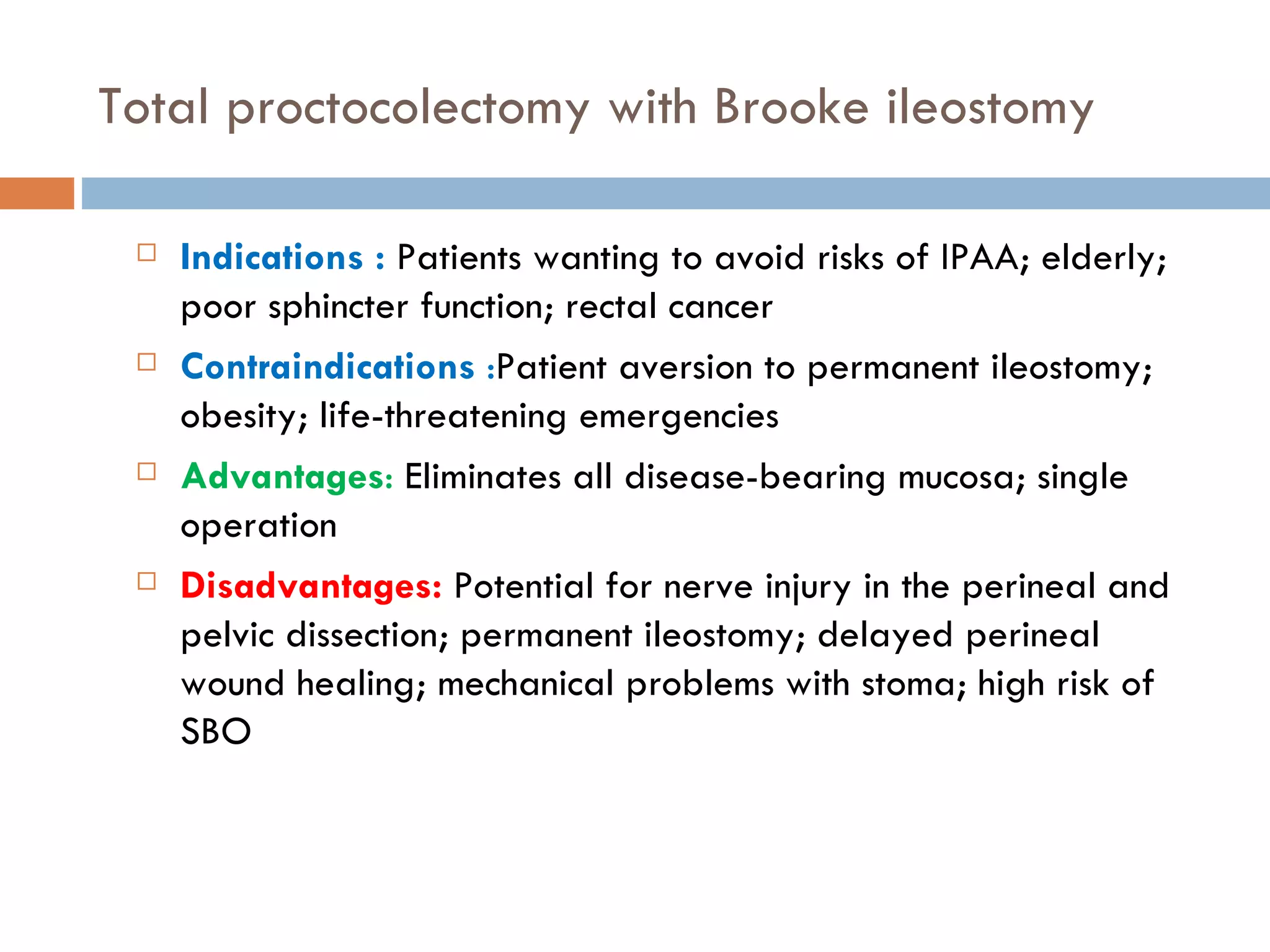 Total proctocolectomy with Brooke ileostomy Indications :  Patients wanting to avoid risks of IPAA; elderly; poor sphincter function; rectal cancer Contraindications  : Patient aversion to permanent ileostomy; obesity; life-threatening emergencies Advantages :  Eliminates all disease-bearing mucosa; single operation Disadvantages:  Potential for nerve injury in the perineal and pelvic dissection; permanent ileostomy; delayed perineal wound healing; mechanical problems with stoma; high risk of SBO 