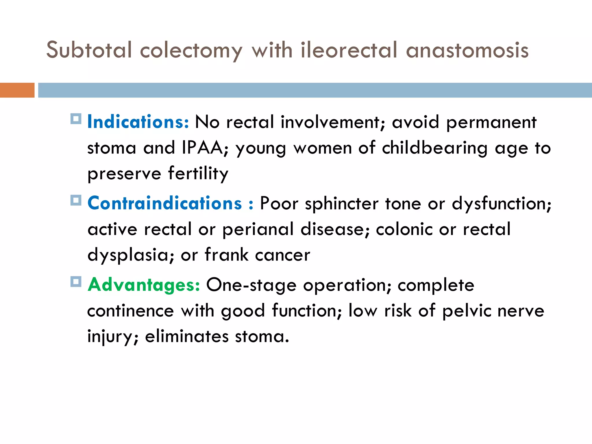 Subtotal colectomy with ileorectal anastomosis Indications:  No rectal involvement; avoid permanent stoma and IPAA; young women of childbearing age to preserve fertility Contraindications :  Poor sphincter tone or dysfunction; active rectal or perianal disease; colonic or rectal dysplasia; or frank cancer Advantages:   One-stage operation; complete continence with good function; low risk of pelvic nerve injury; eliminates stoma. 