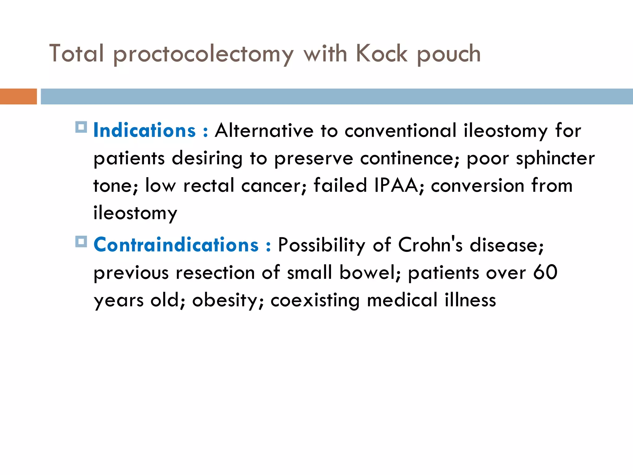 Total proctocolectomy with Kock pouch Indications :  Alternative to conventional ileostomy for patients desiring to preserve continence; poor sphincter tone; low rectal cancer; failed IPAA; conversion from ileostomy Contraindications :  Possibility of Crohn's disease; previous resection of small bowel; patients over 60 years old; obesity; coexisting medical illness 