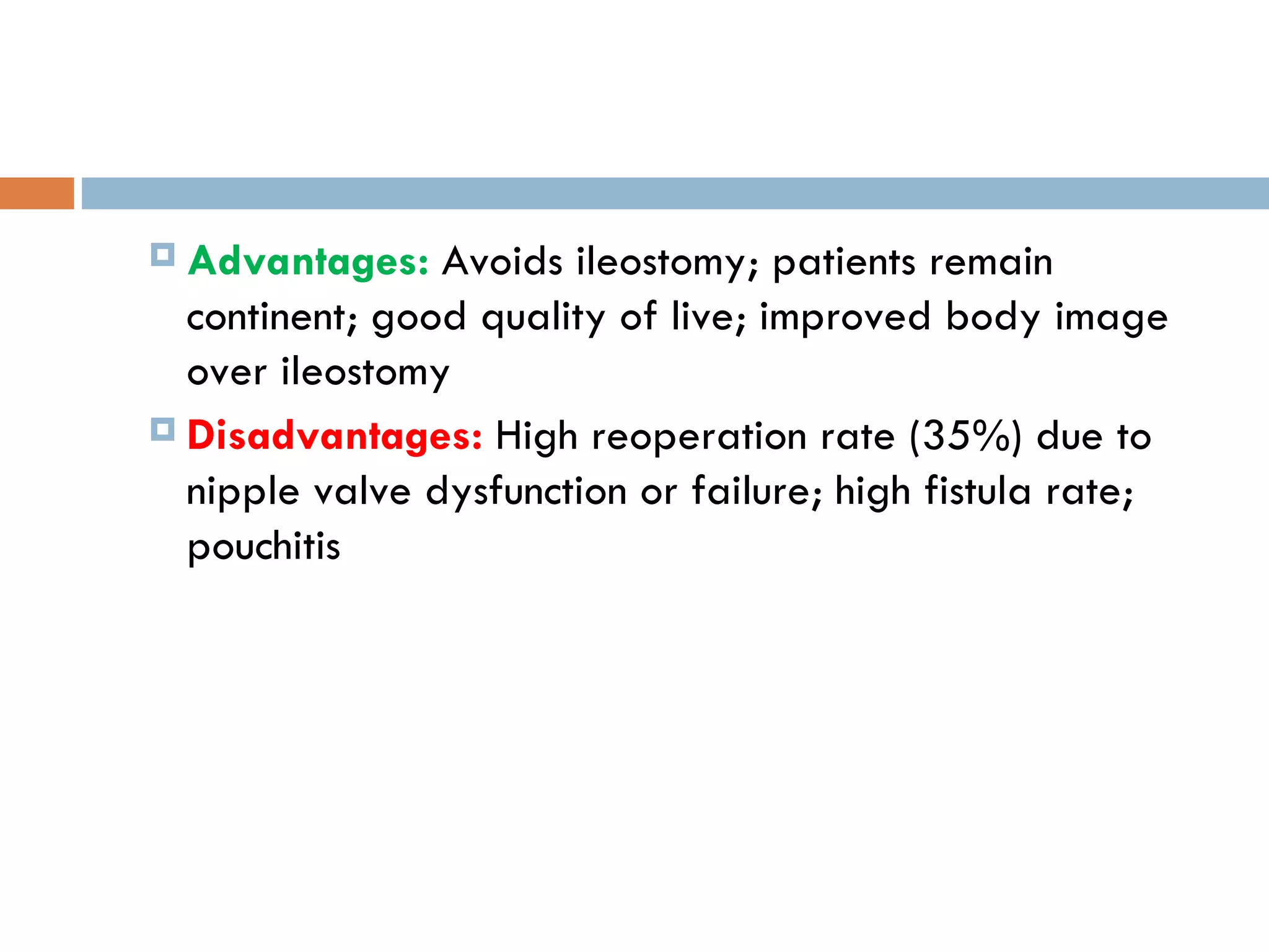 Advantages:  Avoids ileostomy; patients remain continent; good quality of live; improved body image over ileostomy Disadvantages:   High reoperation rate (35%) due to nipple valve dysfunction or failure; high fistula rate; pouchitis 
