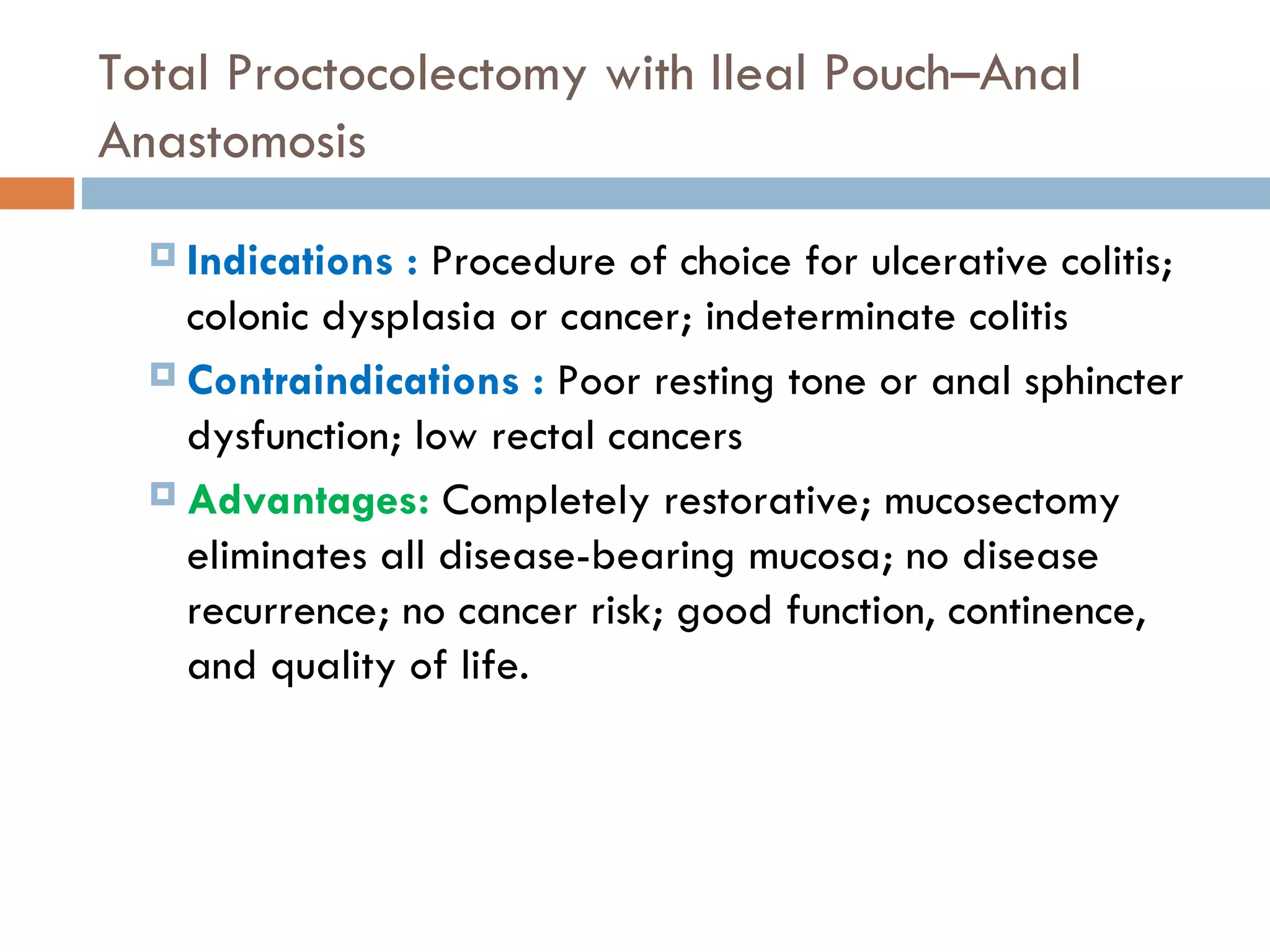 Total Proctocolectomy with Ileal Pouch–Anal Anastomosis Indications :  Procedure of choice for ulcerative colitis; colonic dysplasia or cancer; indeterminate colitis Contraindications :  Poor resting tone or anal sphincter dysfunction; low rectal cancers Advantages:   Completely restorative; mucosectomy eliminates all disease-bearing mucosa; no disease recurrence; no cancer risk; good function, continence, and quality of life. 
