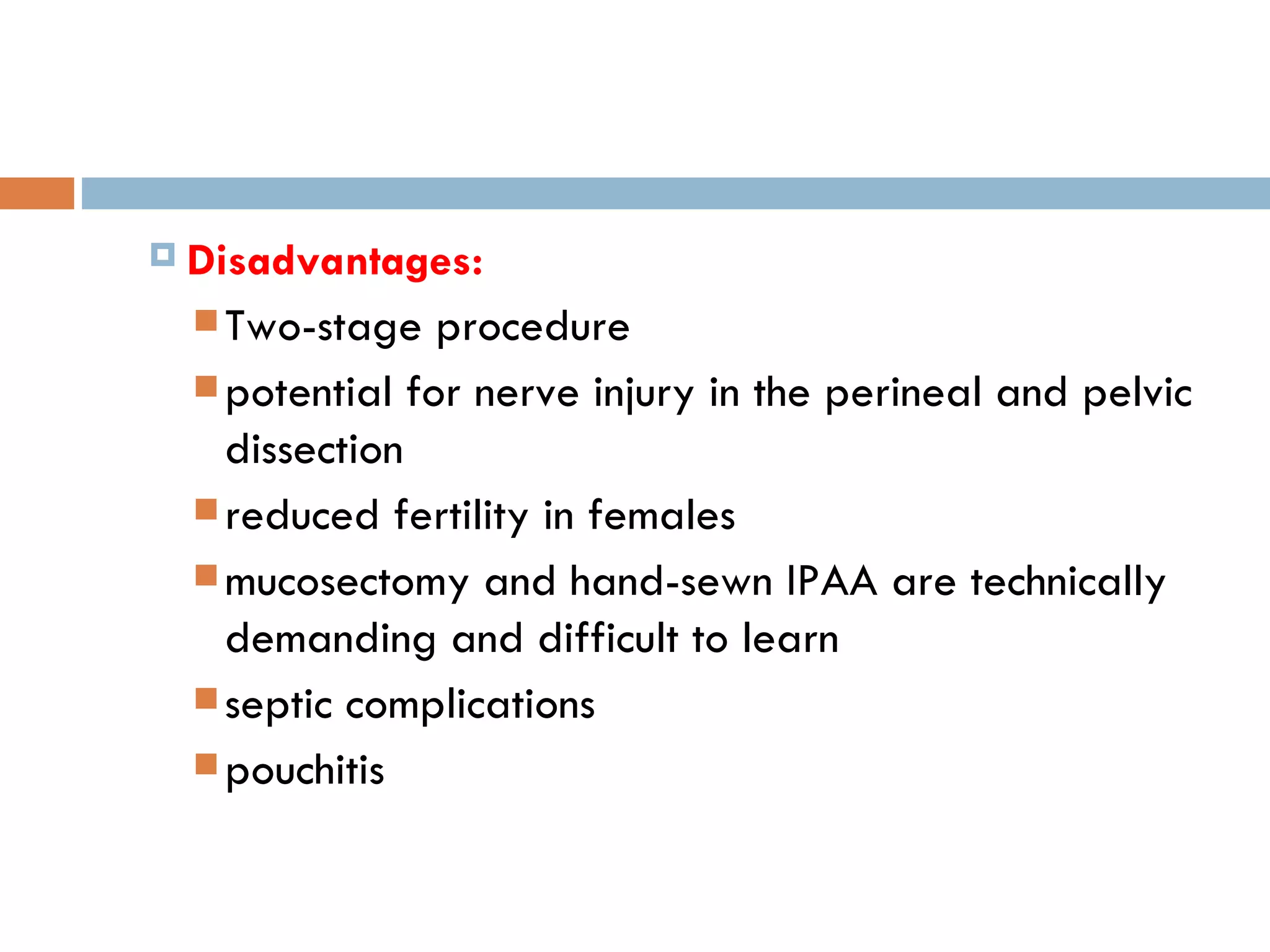 Disadvantages:   Two-stage procedure potential for nerve injury in the perineal and pelvic dissection reduced fertility in females mucosectomy and hand-sewn IPAA are technically demanding and difficult to learn septic complications pouchitis 