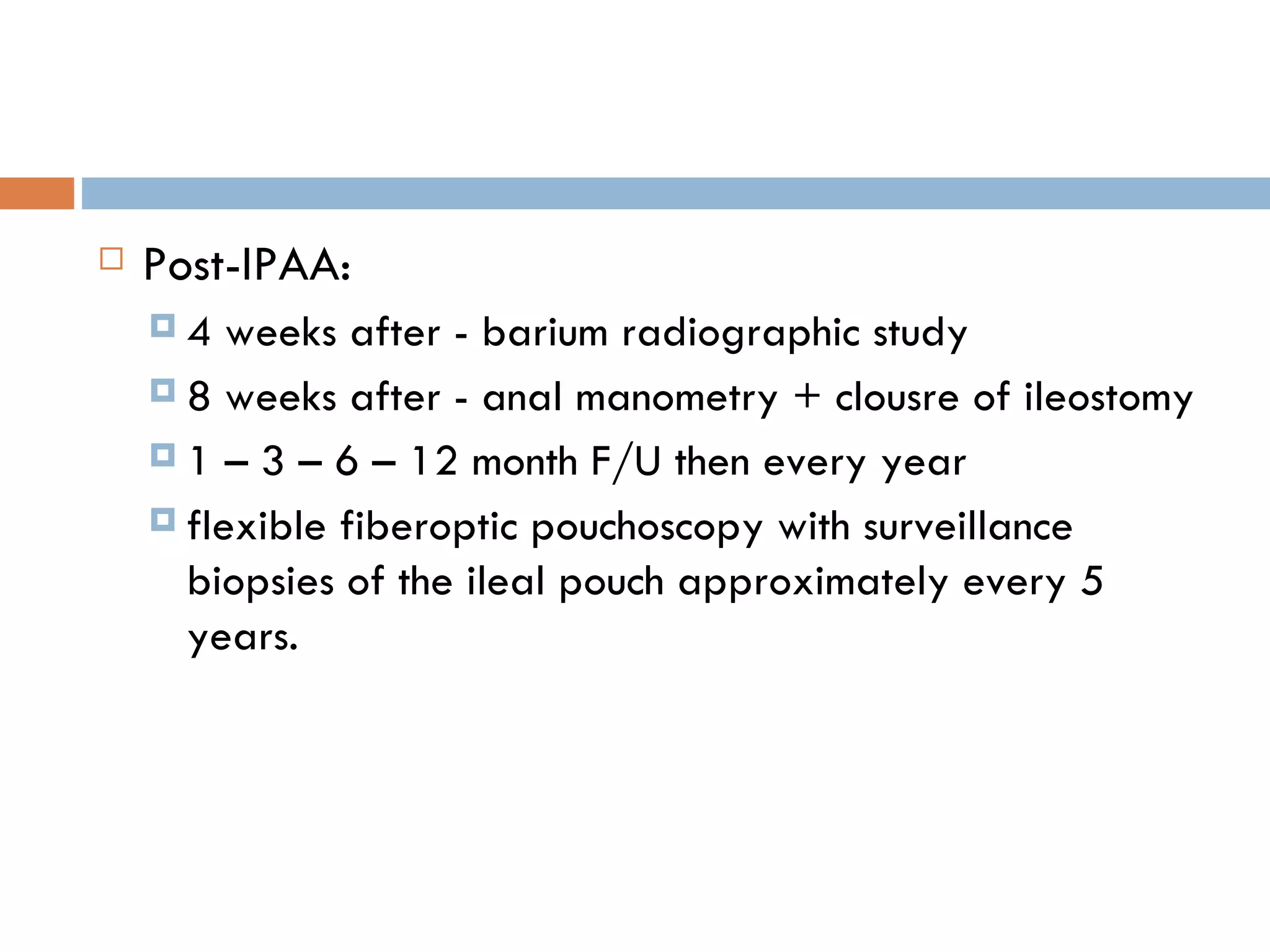 Post-IPAA: 4 weeks after - barium radiographic study  8 weeks after - anal manometry + clousre of ileostomy 1 – 3 – 6 – 12 month F/U then every year flexible fiberoptic pouchoscopy with surveillance biopsies of the ileal pouch approximately every 5 years. 
