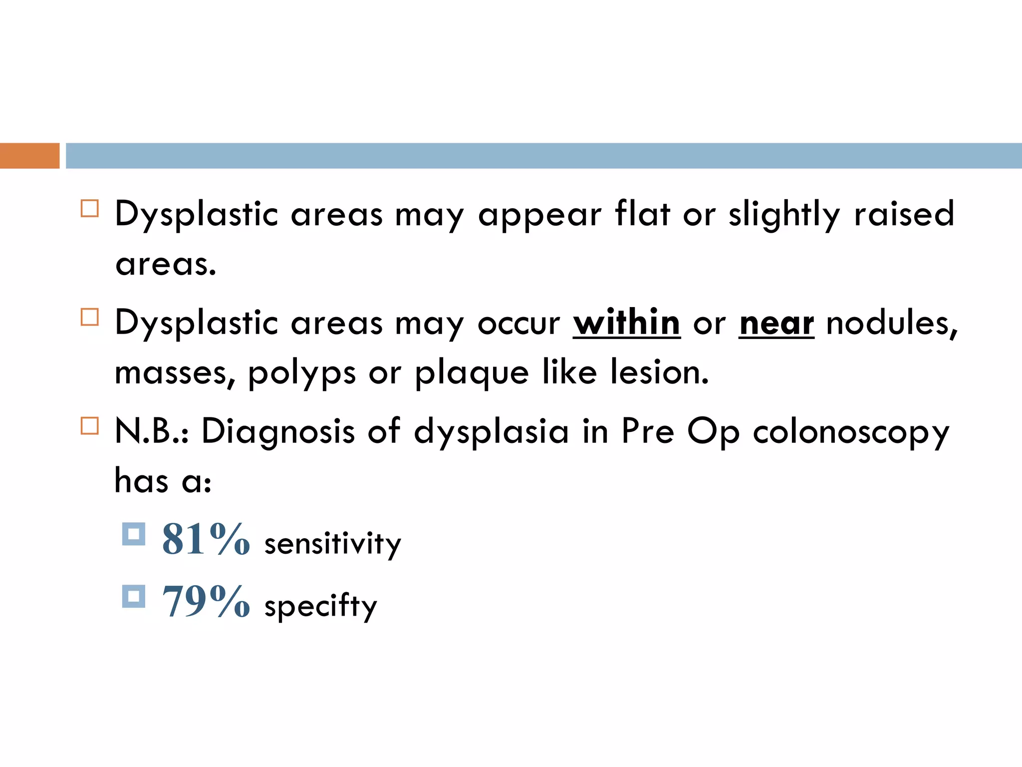 Dysplastic areas may appear flat or slightly raised areas. Dysplastic areas may occur  within  or  near  nodules, masses, polyps or plaque like lesion. N.B.: Diagnosis of dysplasia in Pre Op colonoscopy has a: 81%  sensitivity 79%  specifty  