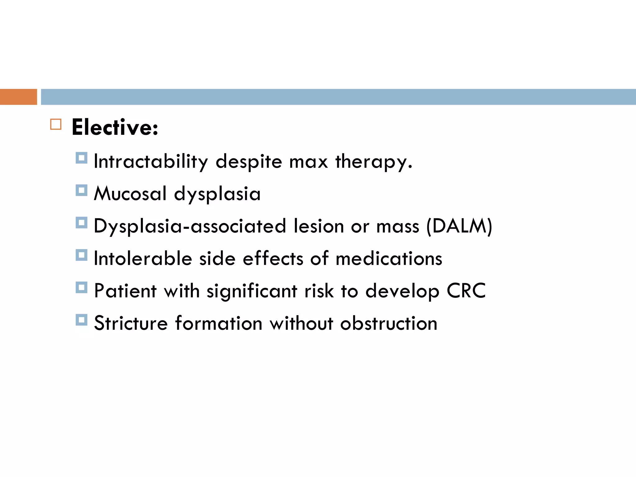 Elective: Intractability despite max therapy. Mucosal dysplasia Dysplasia-associated lesion or mass (DALM) Intolerable side effects of medications Patient with significant risk to develop CRC Stricture formation without obstruction 